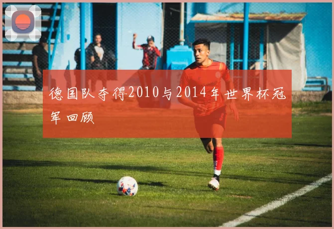 德国队夺得2010与2014年世界杯冠军回顾