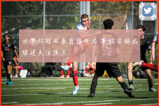 世界杯时间表直播开启 赛程安排成球迷关注焦点