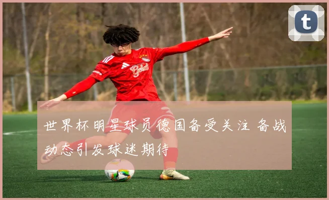 世界杯明星球员德国备受关注 备战动态引发球迷期待