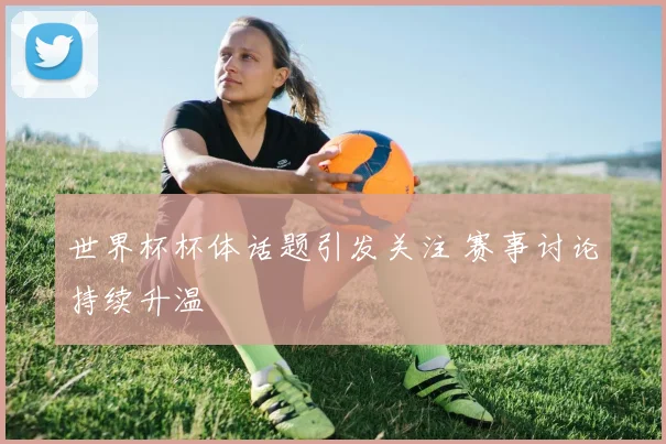 世界杯杯体话题引发关注 赛事讨论持续升温