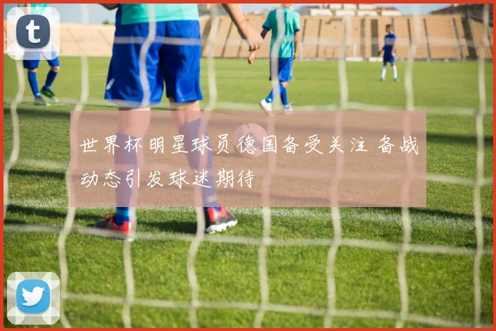 世界杯明星球员德国备受关注 备战动态引发球迷期待